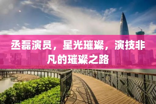 丞磊演员，星光璀璨，演技非凡的璀璨之路