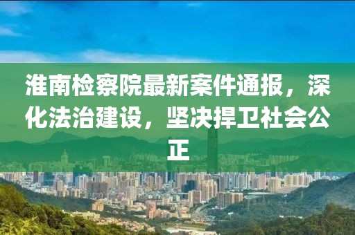 淮南检察院最新案件通报，深化法治建设，坚决捍卫社会公正