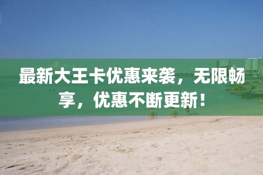 最新大王卡优惠来袭，无限畅享，优惠不断更新！