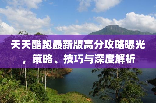 天天酷跑最新版高分攻略曝光，策略、技巧与深度解析