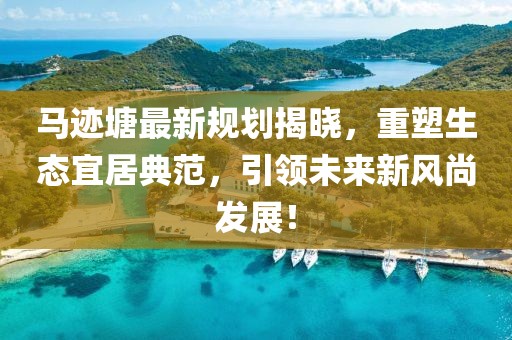 马迹塘最新规划揭晓，重塑生态宜居典范，引领未来新风尚发展！
