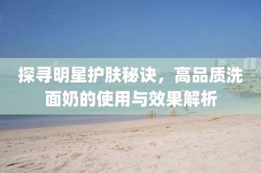 探寻明星护肤秘诀，高品质洗面奶的使用与效果解析