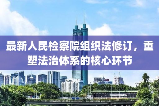 最新人民检察院组织法修订，重塑法治体系的核心环节