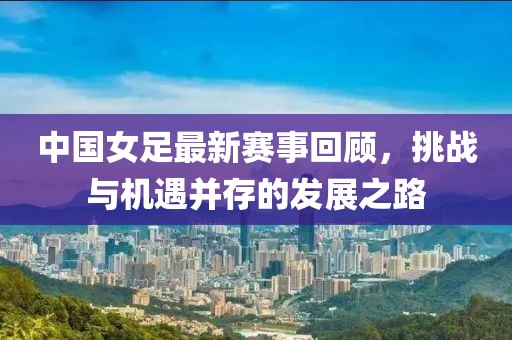 中国女足最新赛事回顾，挑战与机遇并存的发展之路