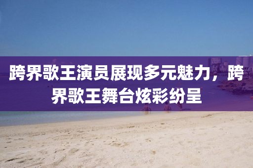 跨界歌王演员展现多元魅力，跨界歌王舞台炫彩纷呈