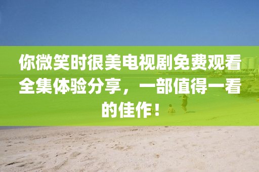 你微笑时很美电视剧免费观看全集体验分享，一部值得一看的佳作！
