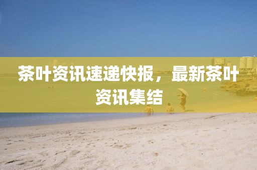 茶叶资讯速递快报，最新茶叶资讯集结