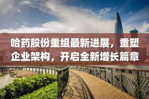 哈药股份重组最新进展，重塑企业架构，开启全新增长篇章
