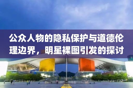 公众人物的隐私保护与道德伦理边界，明星裸图引发的探讨