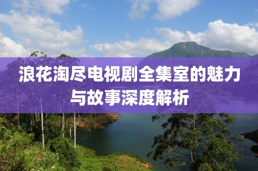浪花淘尽电视剧全集室的魅力与故事深度解析
