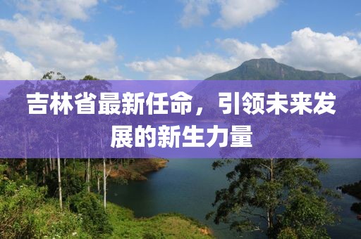 吉林省最新任命，引领未来发展的新生力量