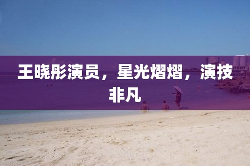 王晓彤演员，星光熠熠，演技非凡