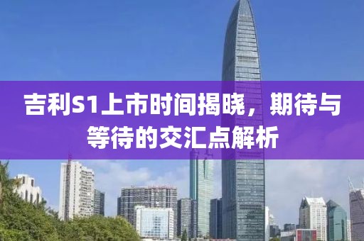 吉利S1上市时间揭晓，期待与等待的交汇点解析