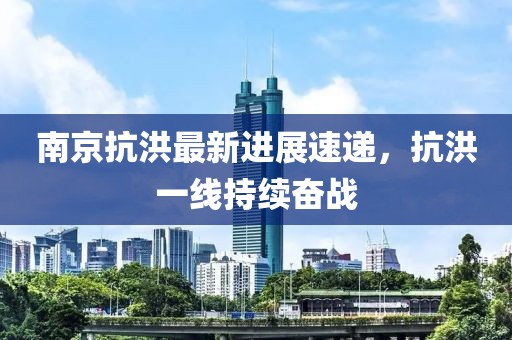 南京抗洪最新进展速递，抗洪一线持续奋战