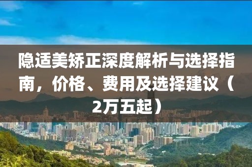 隐适美矫正深度解析与选择指南，价格、费用及选择建议（2万五起）