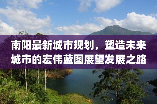 南阳最新城市规划，塑造未来城市的宏伟蓝图展望发展之路