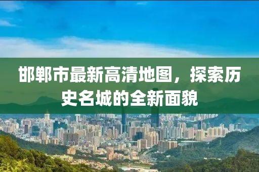 邯郸市最新高清地图，探索历史名城的全新面貌