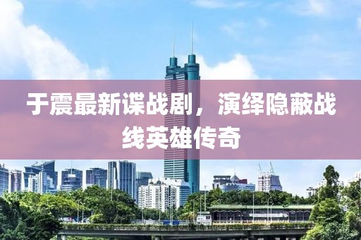 于震最新谍战剧，演绎隐蔽战线英雄传奇