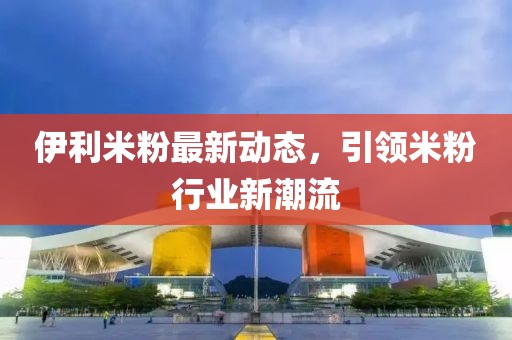 伊利米粉最新动态，引领米粉行业新潮流