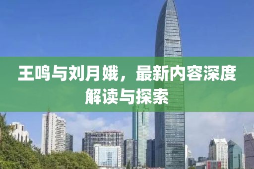 王鸣与刘月娥，最新内容深度解读与探索