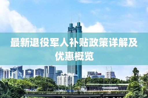 最新退役军人补贴政策详解及优惠概览