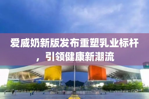 爱威奶新版发布重塑乳业标杆，引领健康新潮流