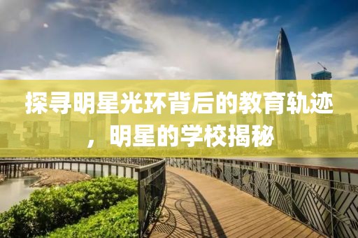 探寻明星光环背后的教育轨迹，明星的学校揭秘