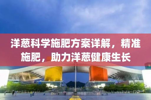 洋葱科学施肥方案详解，精准施肥，助力洋葱健康生长