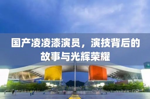 国产凌凌漆演员，演技背后的故事与光辉荣耀