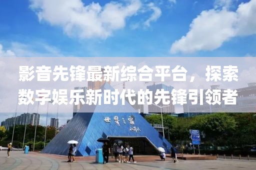 影音先锋最新综合平台，探索数字娱乐新时代的先锋引领者
