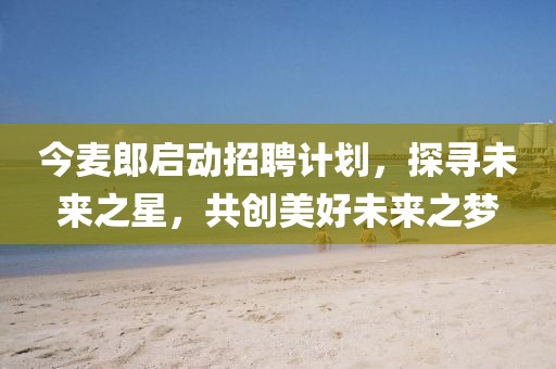今麦郎启动招聘计划，探寻未来之星，共创美好未来之梦
