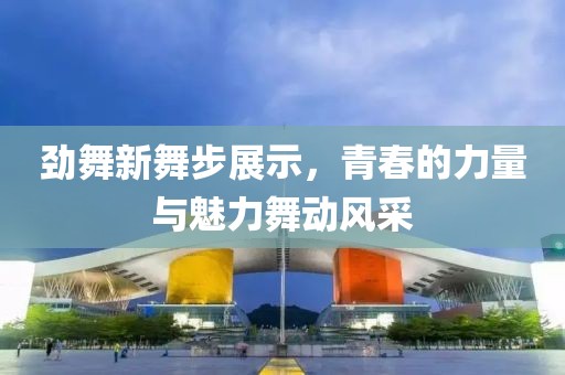 劲舞新舞步展示，青春的力量与魅力舞动风采