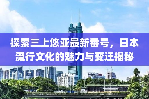 探索三上悠亚最新番号，日本流行文化的魅力与变迁揭秘