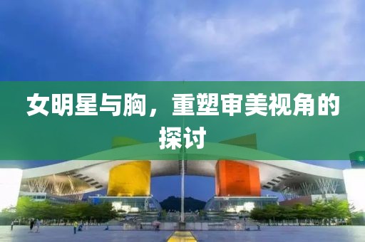 女明星与胸，重塑审美视角的探讨