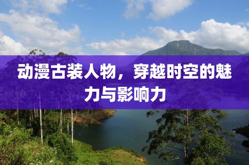 动漫古装人物，穿越时空的魅力与影响力