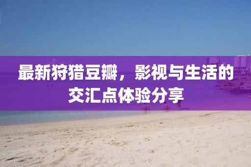 最新狩猎豆瓣，影视与生活的交汇点体验分享