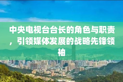 中央电视台台长的角色与职责，引领媒体发展的战略先锋领袖