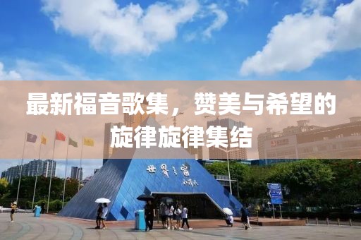 最新福音歌集，赞美与希望的旋律旋律集结