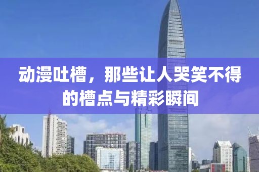 动漫吐槽，那些让人哭笑不得的槽点与精彩瞬间