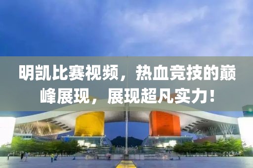 明凯比赛视频，热血竞技的巅峰展现，展现超凡实力！