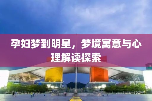 孕妇梦到明星，梦境寓意与心理解读探索