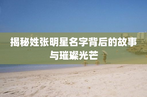 揭秘姓张明星名字背后的故事与璀璨光芒