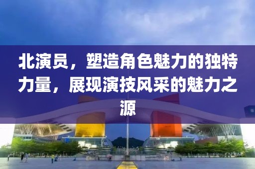 北演员，塑造角色魅力的独特力量，展现演技风采的魅力之源