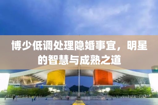 博少低调处理隐婚事宜，明星的智慧与成熟之道