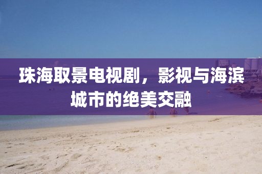 珠海取景电视剧，影视与海滨城市的绝美交融
