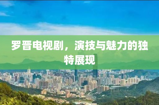 罗晋电视剧，演技与魅力的独特展现