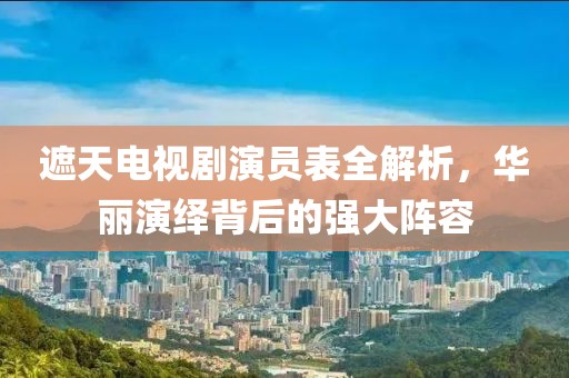 遮天电视剧演员表全解析，华丽演绎背后的强大阵容