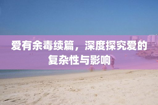 爱有余毒续篇，深度探究爱的复杂性与影响