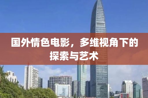 国外情色电影，多维视角下的探索与艺术