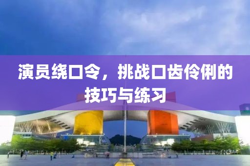 演员绕口令，挑战口齿伶俐的技巧与练习